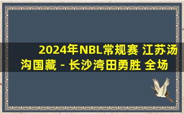 2024年NBL常规赛 江苏汤沟国藏 - 长沙湾田勇胜 全场录像